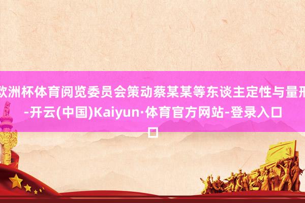 欧洲杯体育阅览委员会策动蔡某某等东谈主定性与量刑-开云(中国)Kaiyun·体育官方网站-登录入口