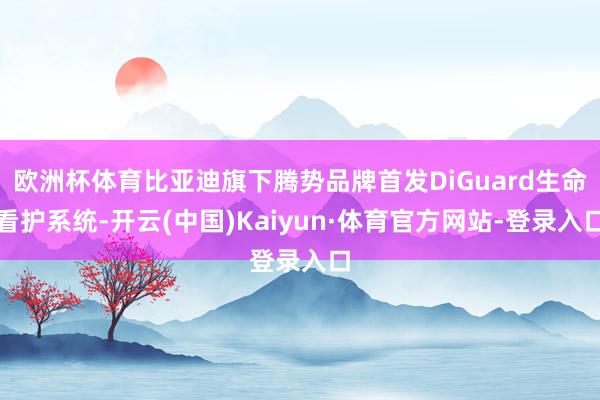 欧洲杯体育比亚迪旗下腾势品牌首发DiGuard生命看护系统-开云(中国)Kaiyun·体育官方网站-登录入口
