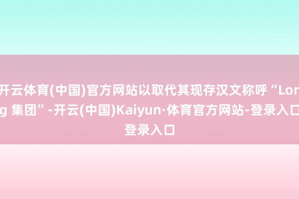 开云体育(中国)官方网站以取代其现存汉文称呼“Long 集团”-开云(中国)Kaiyun·体育官方网站-登录入口