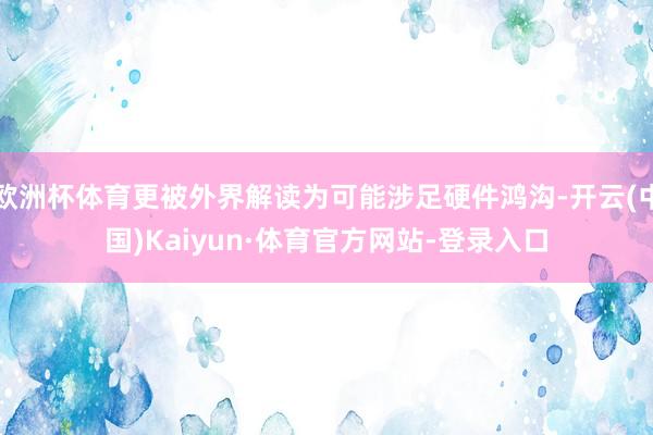 欧洲杯体育更被外界解读为可能涉足硬件鸿沟-开云(中国)Kaiyun·体育官方网站-登录入口