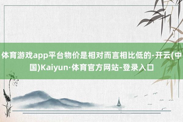 体育游戏app平台物价是相对而言相比低的-开云(中国)Kaiyun·体育官方网站-登录入口