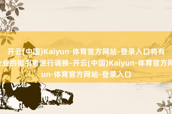 开云(中国)Kaiyun·体育官方网站-登录入口将有契机与这些企业的指引者进行调换-开云(中国)Kaiyun·体育官方网站-登录入口