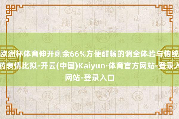 欧洲杯体育伸开剩余66%方便酣畅的调全体验与传统换药表情比拟-开云(中国)Kaiyun·体育官方网站-登录入口