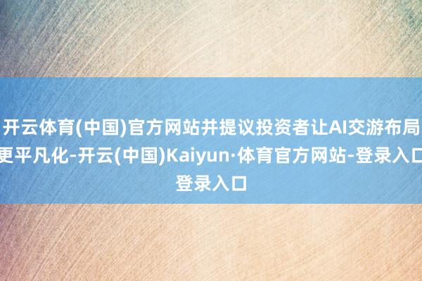 开云体育(中国)官方网站并提议投资者让AI交游布局更平凡化-开云(中国)Kaiyun·体育官方网站-登录入口