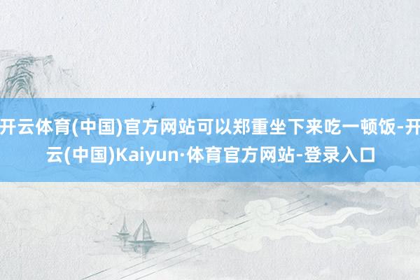 开云体育(中国)官方网站可以郑重坐下来吃一顿饭-开云(中国)Kaiyun·体育官方网站-登录入口