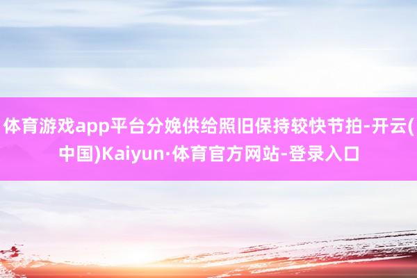 体育游戏app平台分娩供给照旧保持较快节拍-开云(中国)Kaiyun·体育官方网站-登录入口