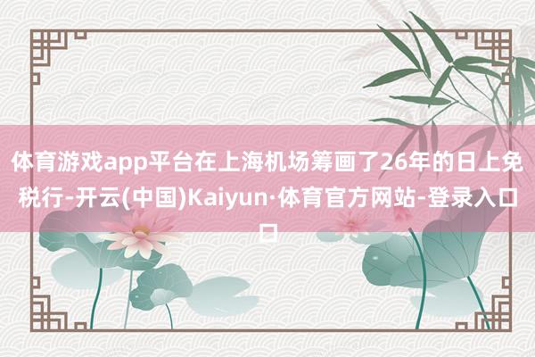 体育游戏app平台　　在上海机场筹画了26年的日上免税行-开云(中国)Kaiyun·体育官方网站-登录入口