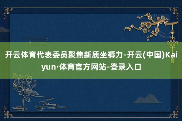 开云体育代表委员聚焦新质坐褥力-开云(中国)Kaiyun·体育官方网站-登录入口